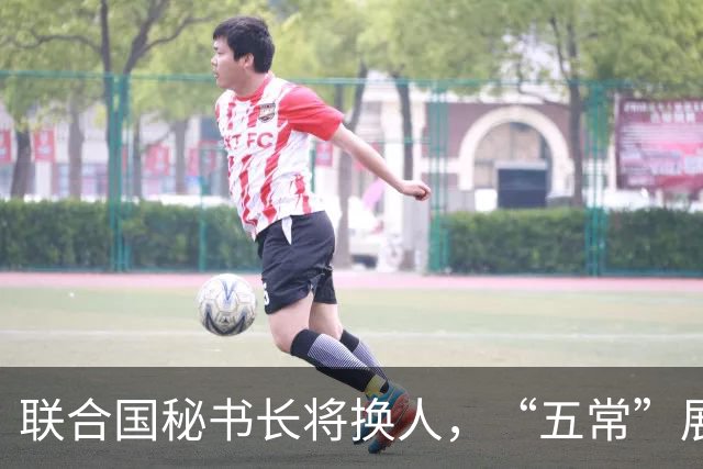 联合国秘书长将换人，“五常”展开激烈交锋，亲华候选人提前退场